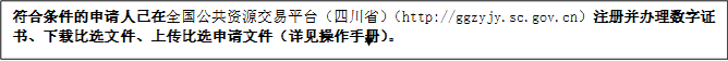 符合條件的申請人已在全國公共資源交易平臺（四川?。╤ttp://ggzyjy.sc.gov.cn）注冊并辦理數(shù)字證書、下載比選文件、上傳比選申請文件（詳見操作手冊）。