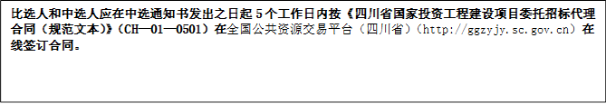 比選人和中選人應(yīng)在中選通知書發(fā)出之日起5個工作日內(nèi)按《四川省國家投資工程建設(shè)項目委托招標(biāo)代理合同（規(guī)范文本）》（CH—01—0501）在全國公共資源交易平臺（四川?。╤ttp://ggzyjy.sc.gov.cn）在線簽訂合同。